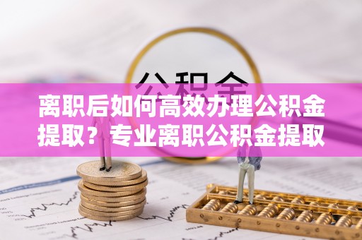 潢川离职后如何高效办理公积金提取？专业离职公积金提取代办服务指南