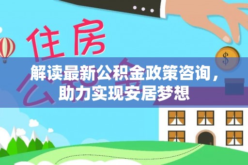 潢川解读最新公积金政策咨询，助力实现安居梦想