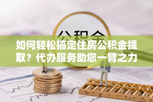 潢川如何轻松搞定住房公积金提取？代办服务助您一臂之力