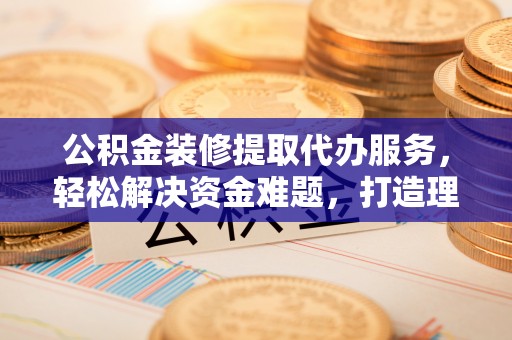 潢川公积金装修提取代办服务，轻松解决资金难题，打造理想家居