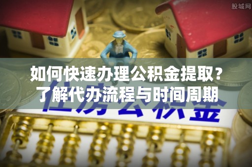 潢川如何快速办理公积金提取？了解代办流程与时间周期