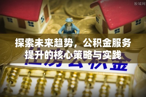 潢川探索未来趋势，公积金服务提升的核心策略与实践
