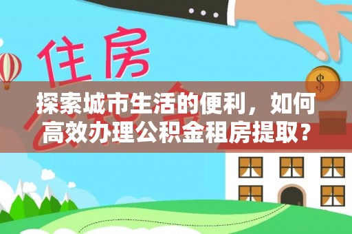 潢川探索城市生活的便利，如何高效办理公积金租房提取？