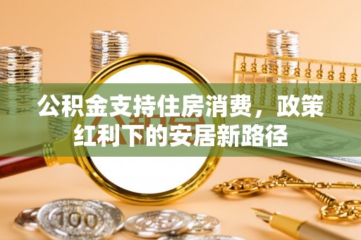 潢川公积金支持住房消费，政策红利下的安居新路径