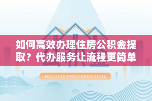 潢川如何高效办理住房公积金提取？代办服务让流程更简单