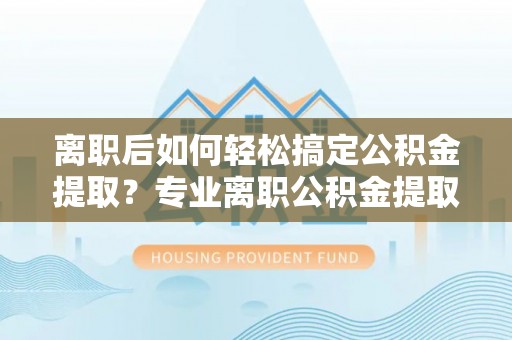 潢川离职后如何轻松搞定公积金提取？专业离职公积金提取代办服务助你一臂之力