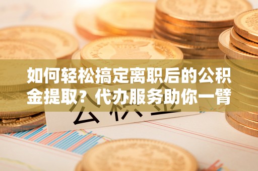 潢川如何轻松搞定离职后的公积金提取？代办服务助你一臂之力