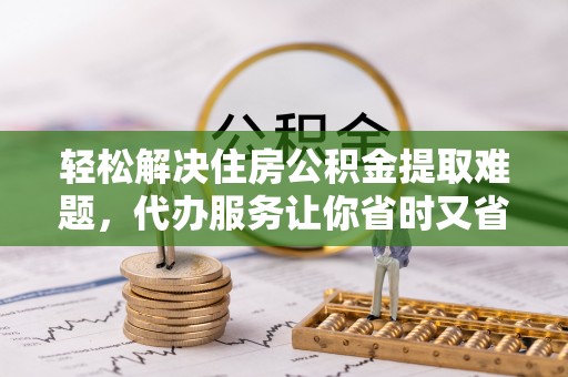 潢川轻松解决住房公积金提取难题，代办服务让你省时又省心