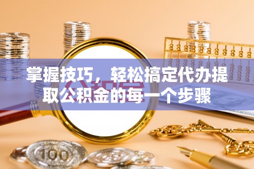 潢川掌握技巧，轻松搞定代办提取公积金的每一个步骤