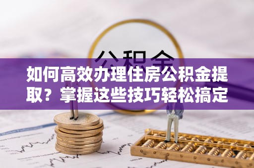 潢川如何高效办理住房公积金提取？掌握这些技巧轻松搞定