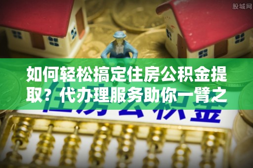 潢川如何轻松搞定住房公积金提取？代办理服务助你一臂之力