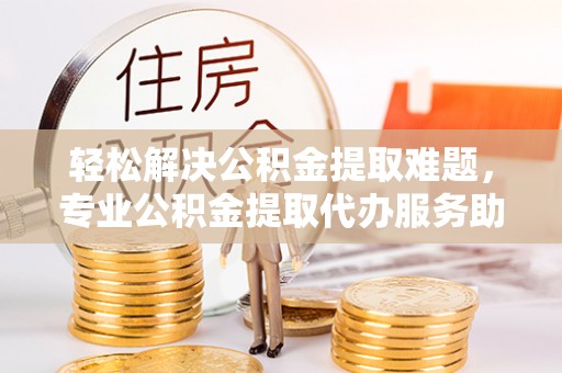 潢川轻松解决公积金提取难题，专业公积金提取代办服务助您无忧