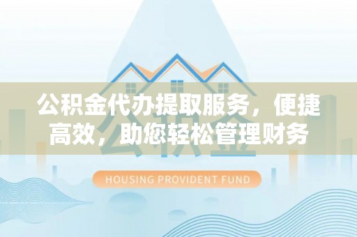潢川公积金代办提取服务，便捷高效，助您轻松管理财务