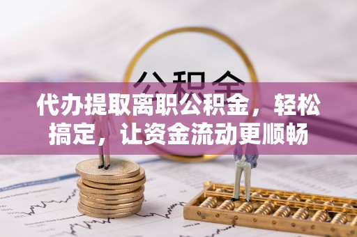 潢川代办提取离职公积金，轻松搞定，让资金流动更顺畅