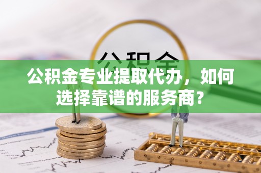 潢川公积金专业提取代办，如何选择靠谱的服务商？