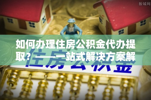 潢川如何办理住房公积金代办提取？——一站式解决方案解析