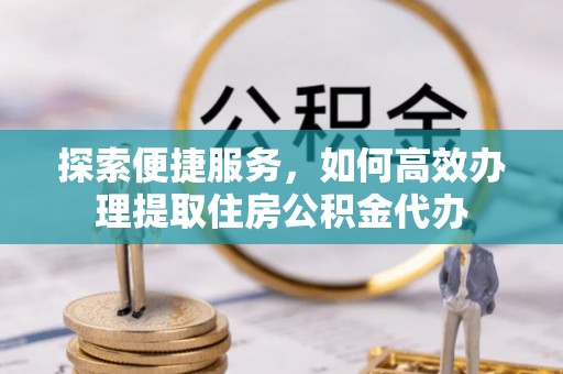 潢川探索便捷服务，如何高效办理提取住房公积金代办